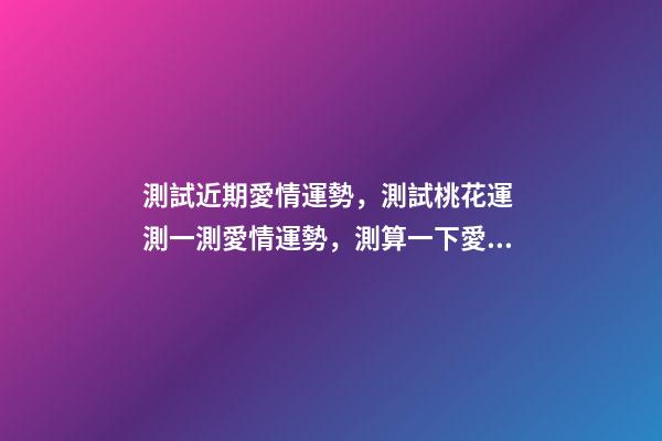 測試近期愛情運勢，測試桃花運 測一測愛情運勢，測算一下愛情運勢咯！~-第1張-觀點-玄機派